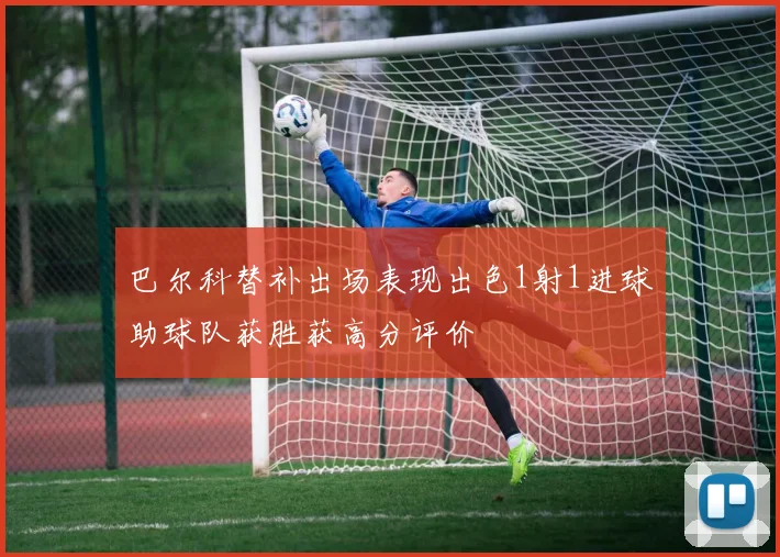 巴尔科替补出场表现出色1射1进球助球队获胜获高分评价