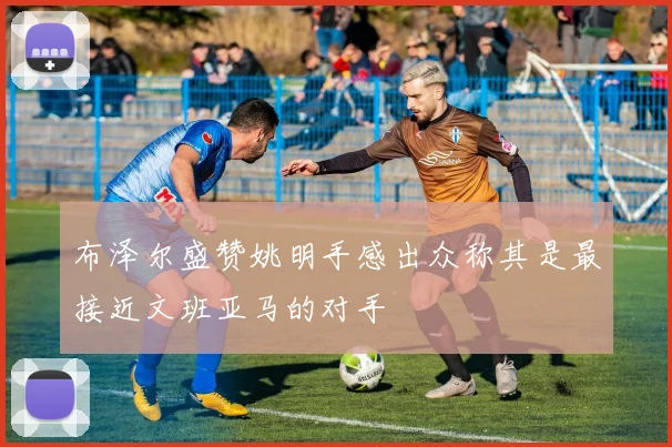 布泽尔盛赞姚明手感出众称其是最接近文班亚马的对手