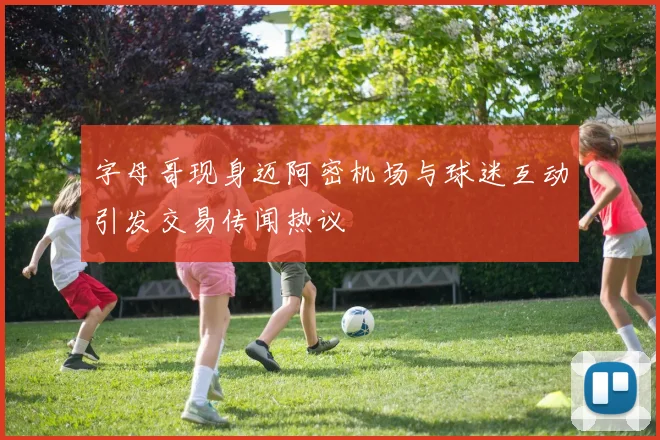 字母哥现身迈阿密机场与球迷互动引发交易传闻热议