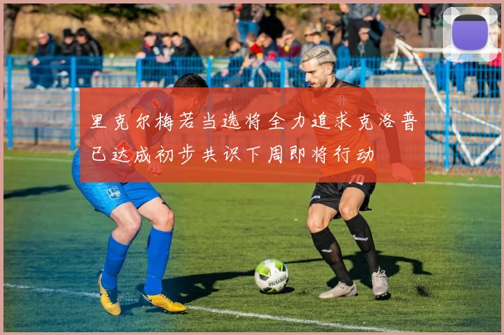 里克尔梅若当选将全力追求克洛普已达成初步共识下周即将行动