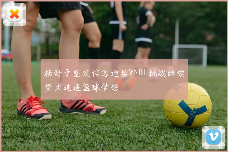 杨舒予坚定信念迎接WNBL挑战继续努力追逐篮球梦想