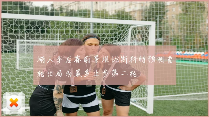 湖人季后赛前景堪忧斯科特预测首轮出局或最多止步第二轮