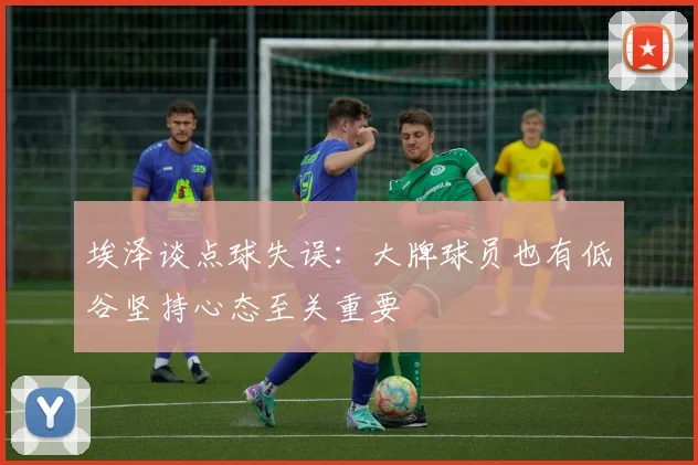 埃泽谈点球失误：大牌球员也有低谷坚持心态至关重要