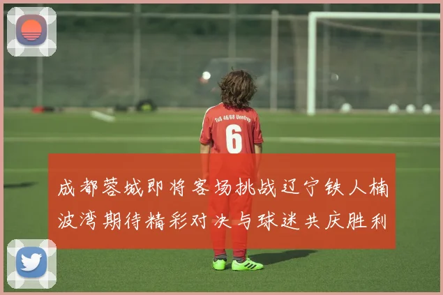 成都蓉城即将客场挑战辽宁铁人楠波湾期待精彩对决与球迷共庆胜利