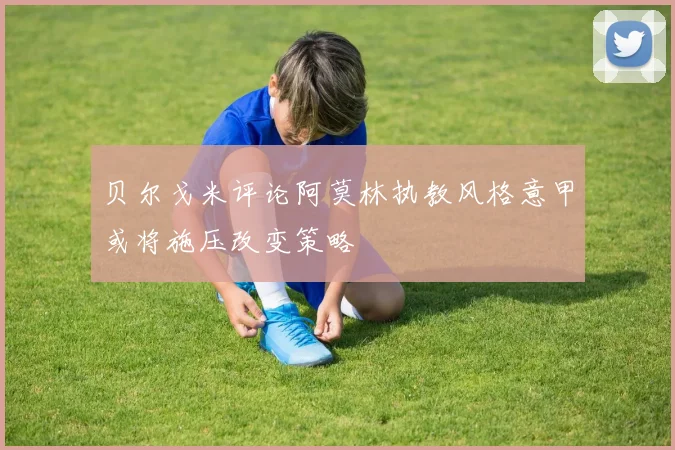 贝尔戈米评论阿莫林执教风格意甲或将施压改变策略