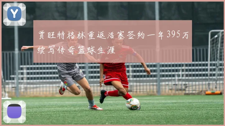 贾旺特格林重返活塞签约一年395万续写传奇篮球生涯