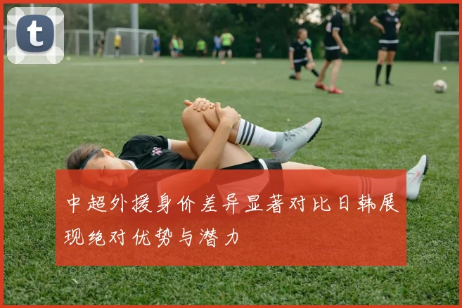 中超外援身价差异显著对比日韩展现绝对优势与潜力