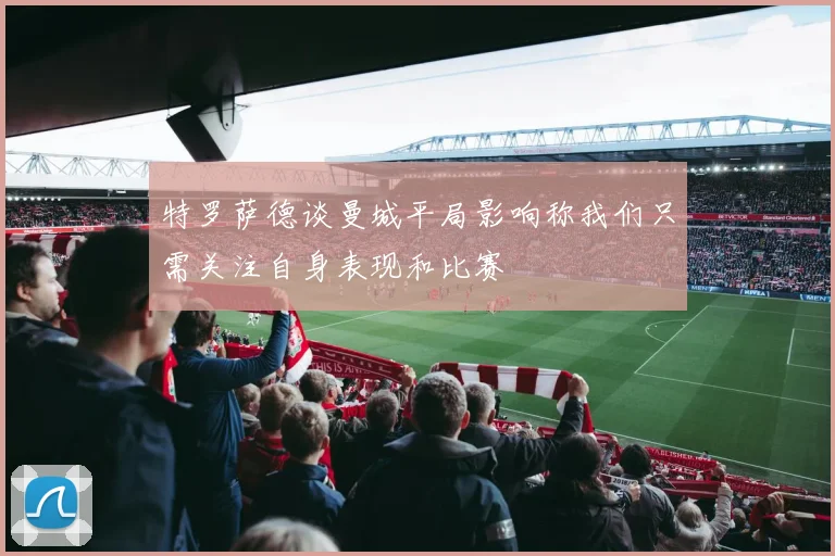 特罗萨德谈曼城平局影响称我们只需关注自身表现和比赛