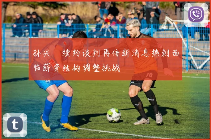 孙兴慜续约谈判再传新消息热刺面临薪资结构调整挑战