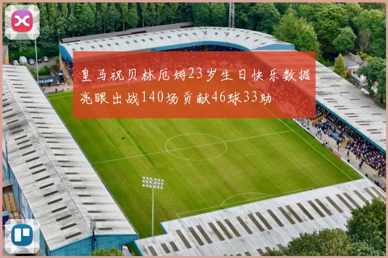 皇马祝贝林厄姆23岁生日快乐数据亮眼出战140场贡献46球33助
