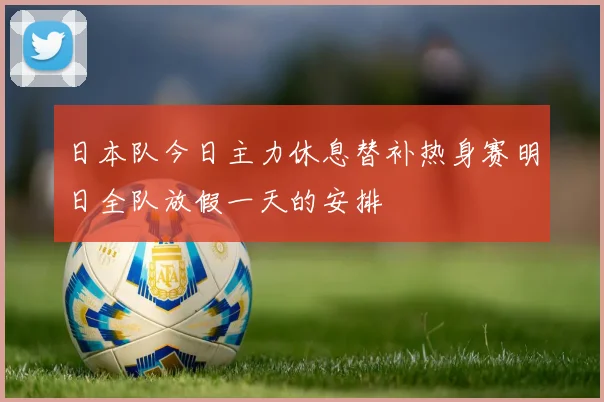 日本队今日主力休息替补热身赛明日全队放假一天的安排