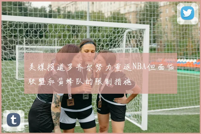 美媒报道罗齐尔努力重返NBA但面临联盟和黄蜂队的限制措施