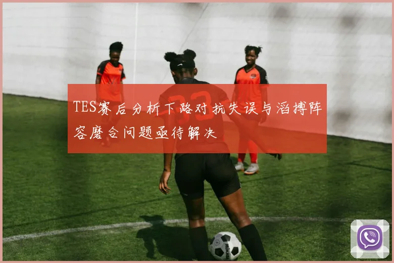TES赛后分析下路对抗失误与滔搏阵容磨合问题亟待解决