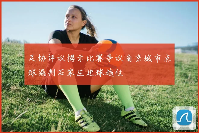 足协评议揭示比赛争议南京城市点球漏判石家庄进球越位