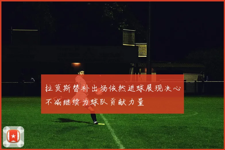 拉莫斯替补出场依然进球展现决心不减继续为球队贡献力量