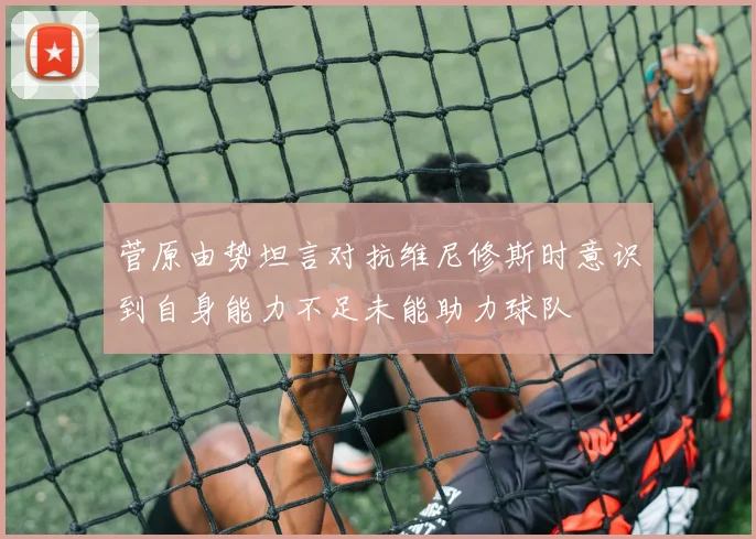 菅原由势坦言对抗维尼修斯时意识到自身能力不足未能助力球队
