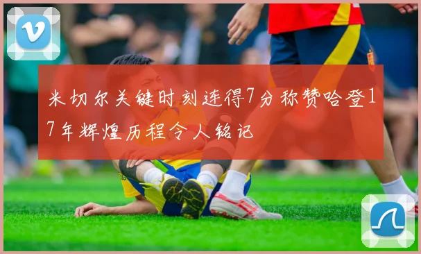 米切尔关键时刻连得7分称赞哈登17年辉煌历程令人铭记