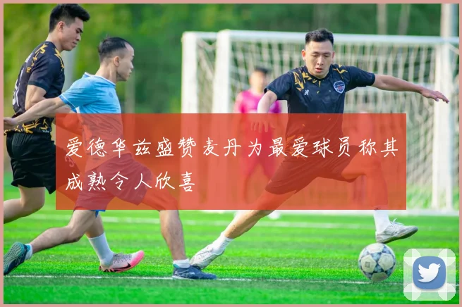 爱德华兹盛赞麦丹为最爱球员称其成熟令人欣喜